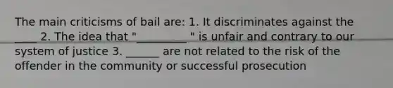 The main criticisms of bail are: 1. It discriminates against the ____ 2. The idea that "_________ " is unfair and contrary to our system of justice 3. ______ are not related to the risk of the offender in the community or successful prosecution