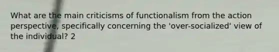 What are the main criticisms of functionalism from the action perspective, specifically concerning the 'over-socialized' view of the individual? 2