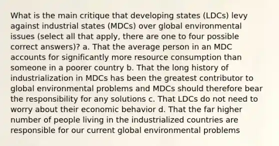 What is the main critique that developing states (LDCs) levy against industrial states (MDCs) over global environmental issues (select all that apply, there are one to four possible correct answers)? a. That the average person in an MDC accounts for significantly more resource consumption than someone in a poorer country b. That the long history of industrialization in MDCs has been the greatest contributor to global environmental problems and MDCs should therefore bear the responsibility for any solutions c. That LDCs do not need to worry about their economic behavior d. That the far higher number of people living in the industrialized countries are responsible for our current global environmental problems