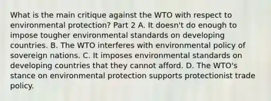 What is the main critique against the WTO with respect to environmental​ protection? Part 2 A. It​ doesn't do enough to impose tougher environmental standards on developing countries. B. The WTO interferes with environmental policy of sovereign nations. C. It imposes environmental standards on developing countries that they cannot afford. D. The​ WTO's stance on environmental protection supports protectionist trade policy.