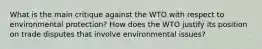 What is the main critique against the WTO with respect to environmental​ protection? How does the WTO justify its position on trade disputes that involve environmental​ issues?