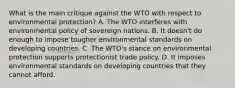 What is the main critique against the WTO with respect to environmental​ protection? A. The WTO interferes with environmental policy of sovereign nations. B. It​ doesn't do enough to impose tougher environmental standards on developing countries. C. The​ WTO's stance on environmental protection supports protectionist trade policy. D. It imposes environmental standards on developing countries that they cannot afford.