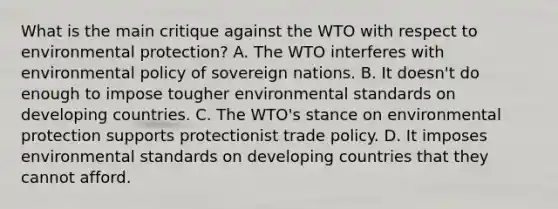 What is the main critique against the WTO with respect to environmental​ protection? A. The WTO interferes with environmental policy of sovereign nations. B. It​ doesn't do enough to impose tougher environmental standards on developing countries. C. The​ WTO's stance on environmental protection supports protectionist trade policy. D. It imposes environmental standards on developing countries that they cannot afford.