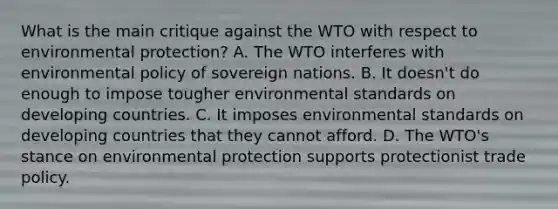 What is the main critique against the WTO with respect to environmental​ protection? A. The WTO interferes with environmental policy of sovereign nations. B. It​ doesn't do enough to impose tougher environmental standards on developing countries. C. It imposes environmental standards on developing countries that they cannot afford. D. The​ WTO's stance on environmental protection supports protectionist trade policy.