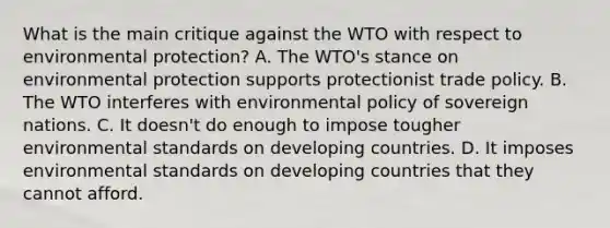 What is the main critique against the WTO with respect to environmental​ protection? A. The​ WTO's stance on environmental protection supports protectionist trade policy. B. The WTO interferes with environmental policy of sovereign nations. C. It​ doesn't do enough to impose tougher environmental standards on developing countries. D. It imposes environmental standards on developing countries that they cannot afford.