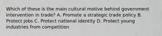 Which of these is the main cultural motive behind government intervention in trade? A. Promote a strategic trade policy B. Protect jobs C. Protect national identity D. Protect young industries from competition