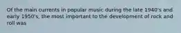 Of the main currents in popular music during the late 1940's and early 1950's, the most important to the development of rock and roll was