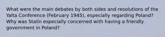 What were the main debates by both sides and resolutions of the Yalta Conference (February 1945), especially regarding Poland? Why was Stalin especially concerned with having a friendly government in Poland?