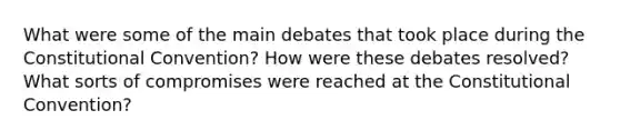 What were some of the main debates that took place during the Constitutional Convention? How were these debates resolved? What sorts of compromises were reached at the Constitutional Convention?