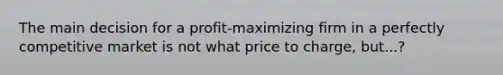 The main decision for a profit-maximizing firm in a perfectly competitive market is not what price to charge, but...?