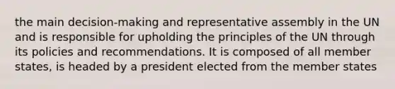 the main decision-making and representative assembly in the UN and is responsible for upholding the principles of the UN through its policies and recommendations. It is composed of all member states, is headed by a president elected from the member states