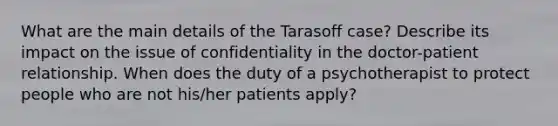 What are the main details of the Tarasoff case? Describe its impact on the issue of confidentiality in the doctor-patient relationship. When does the duty of a psychotherapist to protect people who are not his/her patients apply?