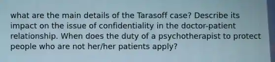 what are the main details of the Tarasoff case? Describe its impact on the issue of confidentiality in the doctor-patient relationship. When does the duty of a psychotherapist to protect people who are not her/her patients apply?