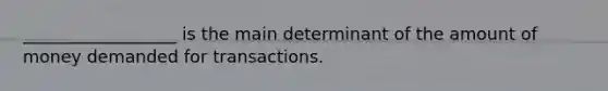 __________________ is the main determinant of the amount of money demanded for transactions.