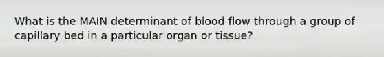 What is the MAIN determinant of blood flow through a group of capillary bed in a particular organ or tissue?