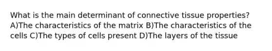 What is the main determinant of connective tissue properties? A)The characteristics of the matrix B)The characteristics of the cells C)The types of cells present D)The layers of the tissue