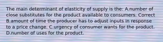 The main determinant of elasticity of supply is the: A.number of close substitutes for the product available to consumers. Correct B.amount of time the producer has to adjust inputs in response to a price change. C.urgency of consumer wants for the product. D.number of uses for the product.