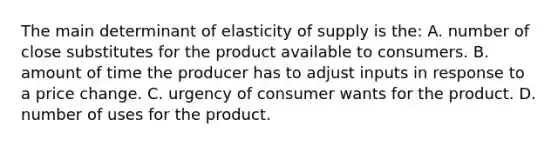 The main determinant of elasticity of supply is the: A. number of close substitutes for the product available to consumers. B. amount of time the producer has to adjust inputs in response to a price change. C. urgency of consumer wants for the product. D. number of uses for the product.