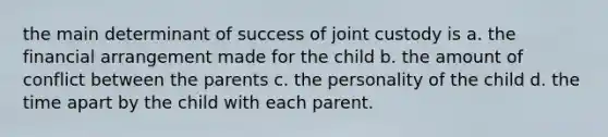 the main determinant of success of joint custody is a. the financial arrangement made for the child b. the amount of conflict between the parents c. the personality of the child d. the time apart by the child with each parent.