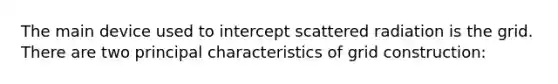 The main device used to intercept scattered radiation is the grid. There are two principal characteristics of grid construction: