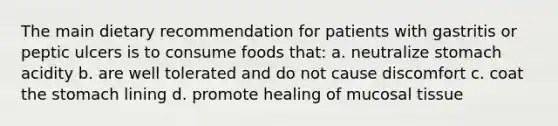 The main dietary recommendation for patients with gastritis or peptic ulcers is to consume foods that: a. neutralize stomach acidity b. are well tolerated and do not cause discomfort c. coat the stomach lining d. promote healing of mucosal tissue