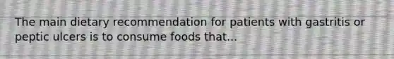 The main dietary recommendation for patients with gastritis or peptic ulcers is to consume foods that...