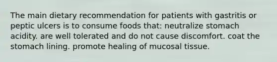 The main dietary recommendation for patients with gastritis or peptic ulcers is to consume foods that: neutralize stomach acidity. are well tolerated and do not cause discomfort. coat the stomach lining. promote healing of mucosal tissue.