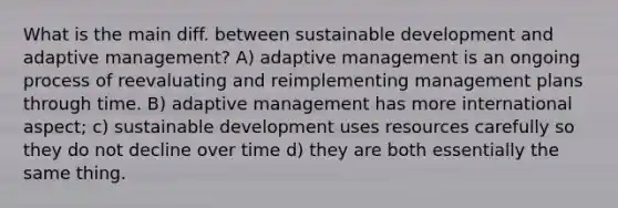 What is the main diff. between sustainable development and adaptive management? A) adaptive management is an ongoing process of reevaluating and reimplementing management plans through time. B) adaptive management has more international aspect; c) sustainable development uses resources carefully so they do not decline over time d) they are both essentially the same thing.