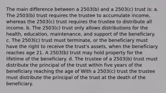 The main difference between a 2503(b) and a 2503(c) trust is: a. The 2503(b) trust requires the trustee to accumulate income, whereas the 2503(c) trust requires the trustee to distribute all income. b. The 2503(c) trust only allows distributions for the health, education, maintenance, and support of the beneficiary. c. The 2503(c) trust must terminate, or the beneficiary must have the right to receive the trust's assets, when the beneficiary reaches age 21. A 2503(b) trust may hold property for the lifetime of the beneficiary. d. The trustee of a 2503(b) trust must distribute the principal of the trust within five years of the beneficiary reaching the age of With a 2503(c) trust the trustee must distribute the principal of the trust at the death of the beneficiary.