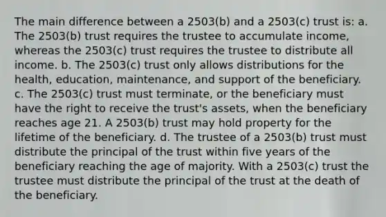 The main difference between a 2503(b) and a 2503(c) trust is: a. The 2503(b) trust requires the trustee to accumulate income, whereas the 2503(c) trust requires the trustee to distribute all income. b. The 2503(c) trust only allows distributions for the health, education, maintenance, and support of the beneficiary. c. The 2503(c) trust must terminate, or the beneficiary must have the right to receive the trust's assets, when the beneficiary reaches age 21. A 2503(b) trust may hold property for the lifetime of the beneficiary. d. The trustee of a 2503(b) trust must distribute the principal of the trust within five years of the beneficiary reaching the age of majority. With a 2503(c) trust the trustee must distribute the principal of the trust at the death of the beneficiary.