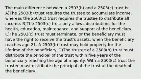 The main difference between a 2503(b) and a 2503(c) trust is: A)The 2503(b) trust requires the trustee to accumulate income, whereas the 2503(c) trust requires the trustee to distribute all income. B)The 2503(c) trust only allows distributions for the health, education, maintenance, and support of the beneficiary. C)The 2503(c) trust must terminate, or the beneficiary must have the right to receive the trust's assets, when the beneficiary reaches age 21. A 2503(b) trust may hold property for the lifetime of the beneficiary. D)The trustee of a 2503(b) trust must distribute the principal of the trust within five years of the beneficiary reaching the age of majority. With a 2503(c) trust the trustee must distribute the principal of the trust at the death of the beneficiary.