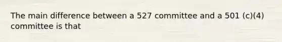 The main difference between a 527 committee and a 501 (c)(4) committee is that