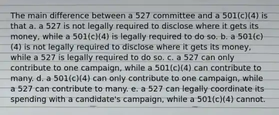 The main difference between a 527 committee and a 501(c)(4) is that a. a 527 is not legally required to disclose where it gets its money, while a 501(c)(4) is legally required to do so. b. a 501(c)(4) is not legally required to disclose where it gets its money, while a 527 is legally required to do so. c. a 527 can only contribute to one campaign, while a 501(c)(4) can contribute to many. d. a 501(c)(4) can only contribute to one campaign, while a 527 can contribute to many. e. a 527 can legally coordinate its spending with a candidate's campaign, while a 501(c)(4) cannot.