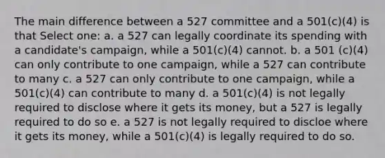 The main difference between a 527 committee and a 501(c)(4) is that Select one: a. a 527 can legally coordinate its spending with a candidate's campaign, while a 501(c)(4) cannot. b. a 501 (c)(4) can only contribute to one campaign, while a 527 can contribute to many c. a 527 can only contribute to one campaign, while a 501(c)(4) can contribute to many d. a 501(c)(4) is not legally required to disclose where it gets its money, but a 527 is legally required to do so e. a 527 is not legally required to discloe where it gets its money, while a 501(c)(4) is legally required to do so.