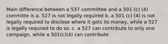 Main difference between a 537 committee and a 501 (c) (4) committe is a. 527 is not legally required b. a 501 (c) (4) is not legally required to disclose where it gets its money, while a 527 is legally required to do so. c. a 527 can contribute to only one campaign, while a 501(c)(4) can contribute