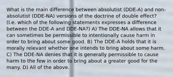 What is the main difference between absolutist (DDE-A) and non-absolutist (DDE-NA) versions of the doctrine of double effect? (I.e. which of the following statements expresses a difference between the DDE-A and DDE-NA?) A) The DDE-NA allows that it can sometimes be permissible to intentionally cause harm in order to bring about some good. B) The DDE-A holds that it is morally relevant whether one intends to bring about some harm. C) The DDE-NA denies that it is generally permissible to cause harm to the few in order to bring about a greater good for the many. D) All of the above.