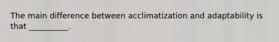 The main difference between acclimatization and adaptability is that __________.