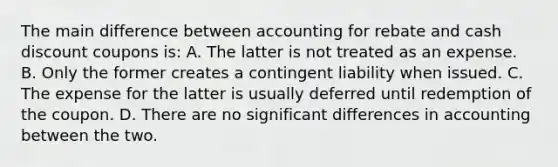 The main difference between accounting for rebate and cash discount coupons is: A. The latter is not treated as an expense. B. Only the former creates a contingent liability when issued. C. The expense for the latter is usually deferred until redemption of the coupon. D. There are no significant differences in accounting between the two.