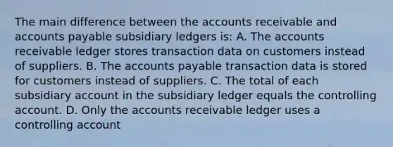 The main difference between the accounts receivable and <a href='https://www.questionai.com/knowledge/kWc3IVgYEK-accounts-payable' class='anchor-knowledge'>accounts payable</a> <a href='https://www.questionai.com/knowledge/kg5BClCHHv-subsidiary-ledgers' class='anchor-knowledge'>subsidiary ledgers</a> is: A. The accounts receivable ledger stores transaction data on customers instead of suppliers. B. The accounts payable transaction data is stored for customers instead of suppliers. C. The total of each subsidiary account in the subsidiary ledger equals the controlling account. D. Only the accounts receivable ledger uses a controlling account