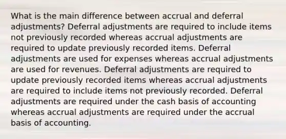 What is the main difference between accrual and deferral adjustments? Deferral adjustments are required to include items not previously recorded whereas accrual adjustments are required to update previously recorded items. Deferral adjustments are used for expenses whereas accrual adjustments are used for revenues. Deferral adjustments are required to update previously recorded items whereas accrual adjustments are required to include items not previously recorded. Deferral adjustments are required under the cash basis of accounting whereas accrual adjustments are required under the accrual basis of accounting.