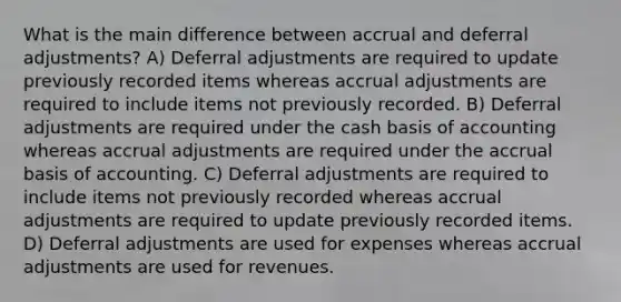 What is the main difference between accrual and deferral adjustments? A) Deferral adjustments are required to update previously recorded items whereas accrual adjustments are required to include items not previously recorded. B) Deferral adjustments are required under the cash basis of accounting whereas accrual adjustments are required under the accrual basis of accounting. C) Deferral adjustments are required to include items not previously recorded whereas accrual adjustments are required to update previously recorded items. D) Deferral adjustments are used for expenses whereas accrual adjustments are used for revenues.