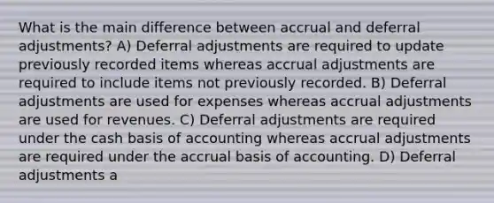 What is the main difference between accrual and deferral adjustments? A) Deferral adjustments are required to update previously recorded items whereas accrual adjustments are required to include items not previously recorded. B) Deferral adjustments are used for expenses whereas accrual adjustments are used for revenues. C) Deferral adjustments are required under the cash basis of accounting whereas accrual adjustments are required under the accrual basis of accounting. D) Deferral adjustments a