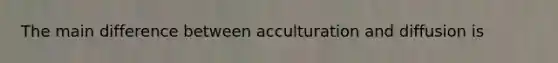 The main difference between acculturation and diffusion is