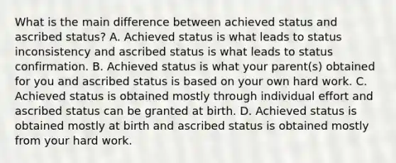 What is the main difference between achieved status and ascribed status? A. Achieved status is what leads to status inconsistency and ascribed status is what leads to status confirmation. B. Achieved status is what your parent(s) obtained for you and ascribed status is based on your own hard work. C. Achieved status is obtained mostly through individual effort and ascribed status can be granted at birth. D. Achieved status is obtained mostly at birth and ascribed status is obtained mostly from your hard work.