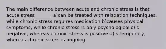 The main difference between acute and chronic stress is that acute stress ______. a)can be treated with relaxation techniques, while chronic stress requires medication b)causes physical symptoms, while chronic stress is only psychological c)is negative, whereas chronic stress is positive d)is temporary, whereas chronic stress is ongoing