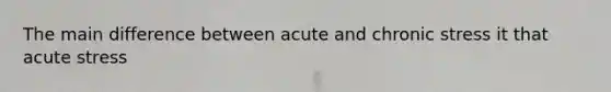 The main difference between acute and chronic stress it that acute stress