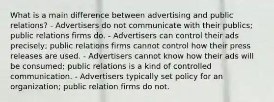 What is a main difference between advertising and public relations? - Advertisers do not communicate with their publics; public relations firms do. - Advertisers can control their ads precisely; public relations firms cannot control how their press releases are used. - Advertisers cannot know how their ads will be consumed; public relations is a kind of controlled communication. - Advertisers typically set policy for an organization; public relation firms do not.