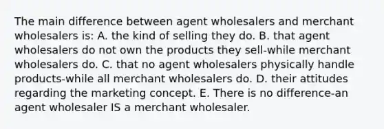 The main difference between agent wholesalers and merchant wholesalers is: A. the kind of selling they do. B. that agent wholesalers do not own the products they sell-while merchant wholesalers do. C. that no agent wholesalers physically handle products-while all merchant wholesalers do. D. their attitudes regarding the marketing concept. E. There is no difference-an agent wholesaler IS a merchant wholesaler.