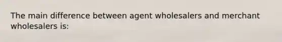 The main difference between agent wholesalers and merchant wholesalers is: