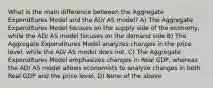 What is the main difference between the Aggregate Expenditures Model and the AD/ AS model? A) The Aggregate Expenditures Model focuses on the supply side of the economy, while the AD/ AS model focuses on the demand side B) The Aggregate Expenditures Model analyzes changes in the price level, while the AD/ AS model does not. C) The Aggregate Expenditures Model emphasizes changes in Real GDP, whereas the AD/ AS model allows economists to analyze changes in both Real GDP and the price level. D) None of the above